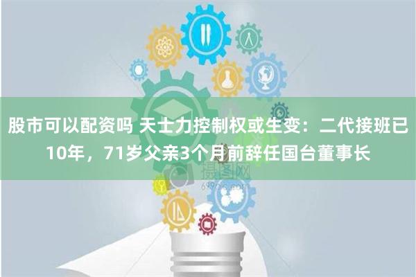 股市可以配资吗 天士力控制权或生变：二代接班已10年，71岁父亲3个月前辞任国台董事长