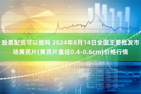 股票配资可以做吗 2024年8月14日全国主要批发市场黄芪片(黄芪片直径0.4-0.6cm)价格行情