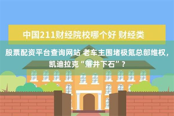 股票配资平台查询网站 老车主围堵极氪总部维权，凯迪拉克“落井下石”？