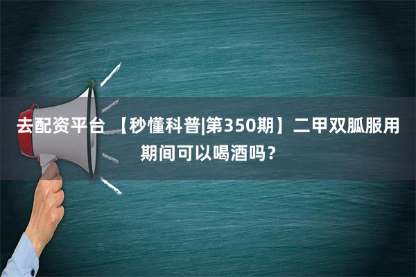 去配资平台 【秒懂科普|第350期】二甲双胍服用期间可以喝酒吗？