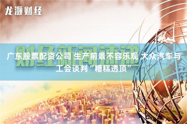 广东股票配资公司 生产前景不容乐观 大众汽车与工会谈判“糟糕透顶”