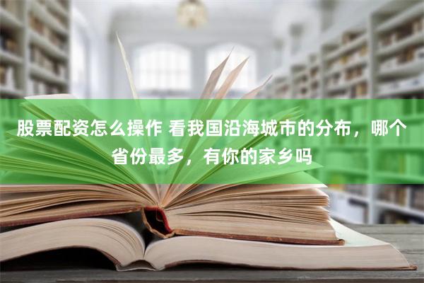 股票配资怎么操作 看我国沿海城市的分布，哪个省份最多，有你的家乡吗