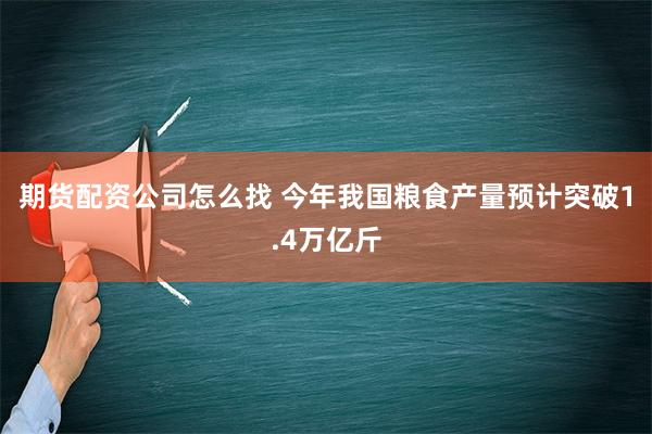 期货配资公司怎么找 今年我国粮食产量预计突破1.4万亿斤