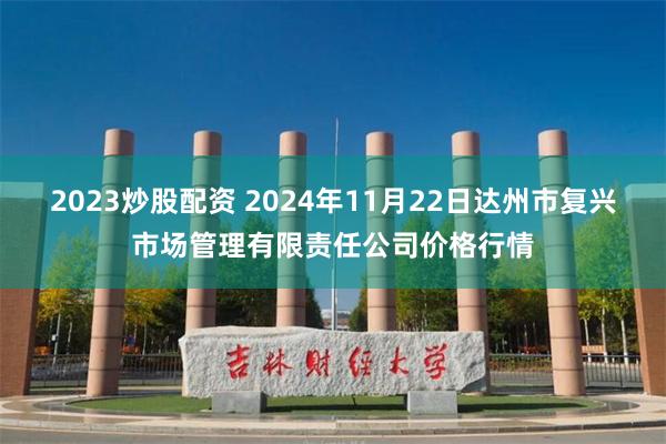 2023炒股配资 2024年11月22日达州市复兴市场管理有限责任公司价格行情