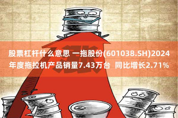 股票杠杆什么意思 一拖股份(601038.SH)2024年度拖拉机产品销量7.43万台  同比增长2.71%