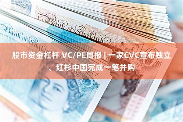 股市资金杠杆 VC/PE周报 | 一家CVC宣布独立、红杉中国完成一笔并购