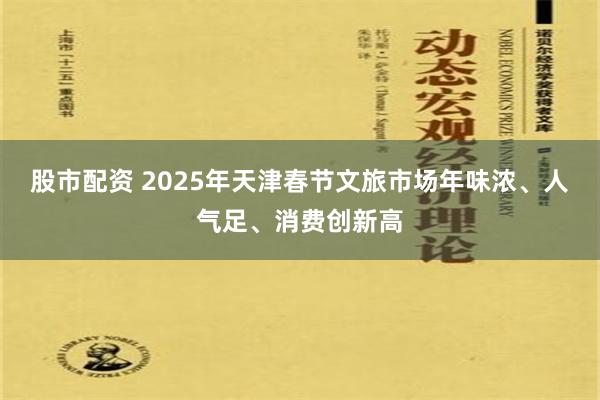 股市配资 2025年天津春节文旅市场年味浓、人气足、消费创新高