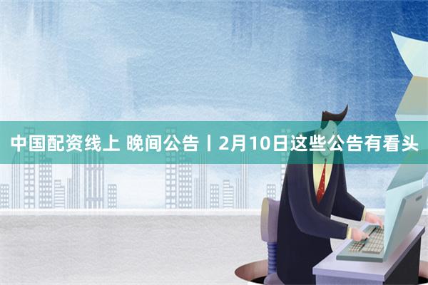 中国配资线上 晚间公告丨2月10日这些公告有看头